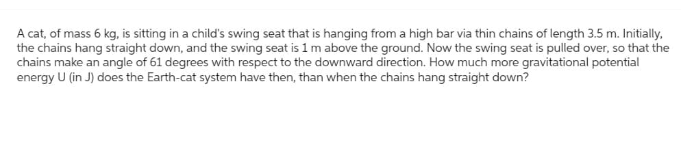 A cat, of mass 6 kg, is sitting in a child's swing seat that is hanging from a high bar via thin chains of length 3.5 m. Initially,
the chains hang straight down, and the swing seat is 1 m above the ground. Now the swing seat is pulled over, so that the
chains make an angle of 61 degrees with respect to the downward direction. How much more gravitational potential
energy U (in J) does the Earth-cat system have then, than when the chains hang straight down?