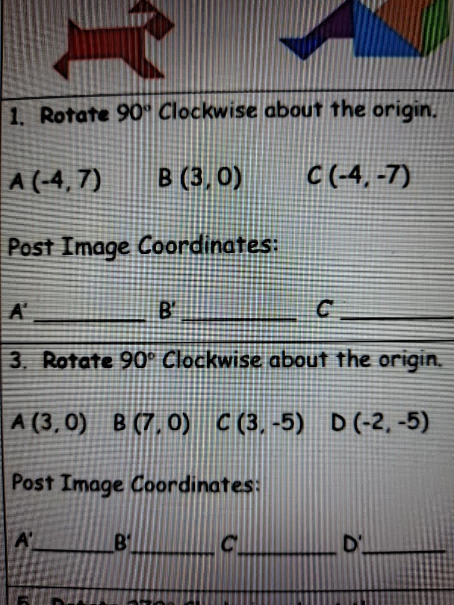1. Rotate 90° Clockwise about the origin.
A (-4, 7)
В (3, 0)
C (-4, -7)
Post Image Coordinates:
A'
B'
3. Rotate 90° Clockwise about the origin.
A (3, 0) B (7, 0) C (3,-5) D(-2, -5)
Post Image Coordinates:
A'
B'
D'
