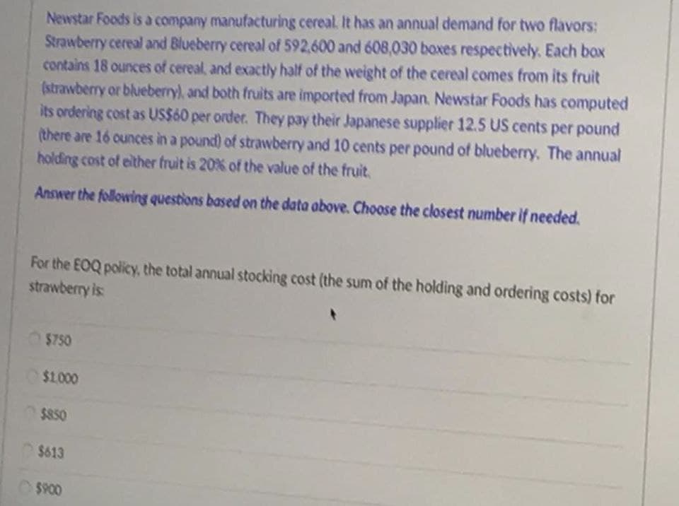 Newstar Foods is a company manufacturing cereal. It has an annual demand for two flavors:
Strawberry cereal and Blueberry cereal of 592,600 and 608,030 boxes respectively. Each box
contains 18 ounces of cereal, and exactly half of the weight of the cereal comes from its fruit
(strawberry or blueberry), and both fruits are imported from Japan. Newstar Foods has computed
its ordering cost as US$60 per order. They pay their Japanese supplier 12.5 US cents per pound
(there are 16 ounces in a pound) of strawberry and 10 cents per pound of blueberry, The annual
holding cost of elther fruit is 20% of the value of the fruit.
Answer the following questions based on the data above. Choose the closest number if needed.
For the EOQ policy, the total annual stocking cost (the sum of the holding and ordering costs) for
strawberry is
$750
$1.000
$850
$613
O $900
