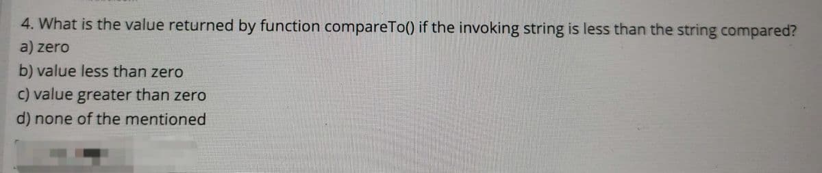 4. What is the value returned by function compareTo() if the invoking string is less than the string compared?
a) zero
b) value less than zero
c) value greater than zero
d) none of the mentioned
