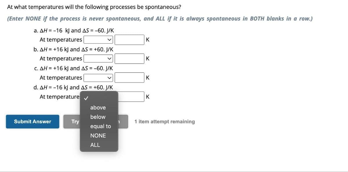 At what temperatures will the following processes be spontaneous?
(Enter NONE if the process is never spontaneous, and ALL if it is always spontaneous in BOTH blanks in a row.)
a. AH = -16 kJ and AS = -60. J/K
At temperatures
b. AH = +16 kJ and AS = +60. J/K
At temperatures
c. AH = +16 kJ and AS = -60. J/K
At temperatures
d. AH = -16 kJ and AS = +60. J/K
At temperature ✔
Submit Answer
Try
v
above
below
equal to
NONE
ALL
K
K
K
K
1 item attempt remaining