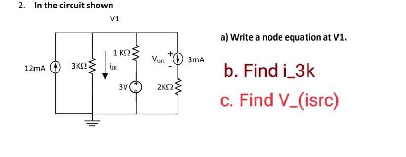 2. In the circuit shown
12mA (+ 3ΚΩ
V1
1ΚΩΝ
iзк
3V
Visrc
ΣΚΩ
3mA
a) Write a node equation at V1.
b. Find i_3k
c. Find V_(isrc)