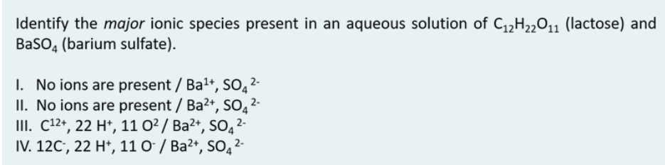 Identify the major ionic species present in an aqueous solution of C,,H,011 (lactose) and
BaSO, (barium sulfate).
I. No ions are present / Ba+, S0,2-
II. No ions are present / Ba2+, SO̟²-
III. C12+, 22 H*, 11 O²/ Ba²+, SO̟²-
IV. 12C', 22 H*, 11 O' / Ba2+, SO, 2-
