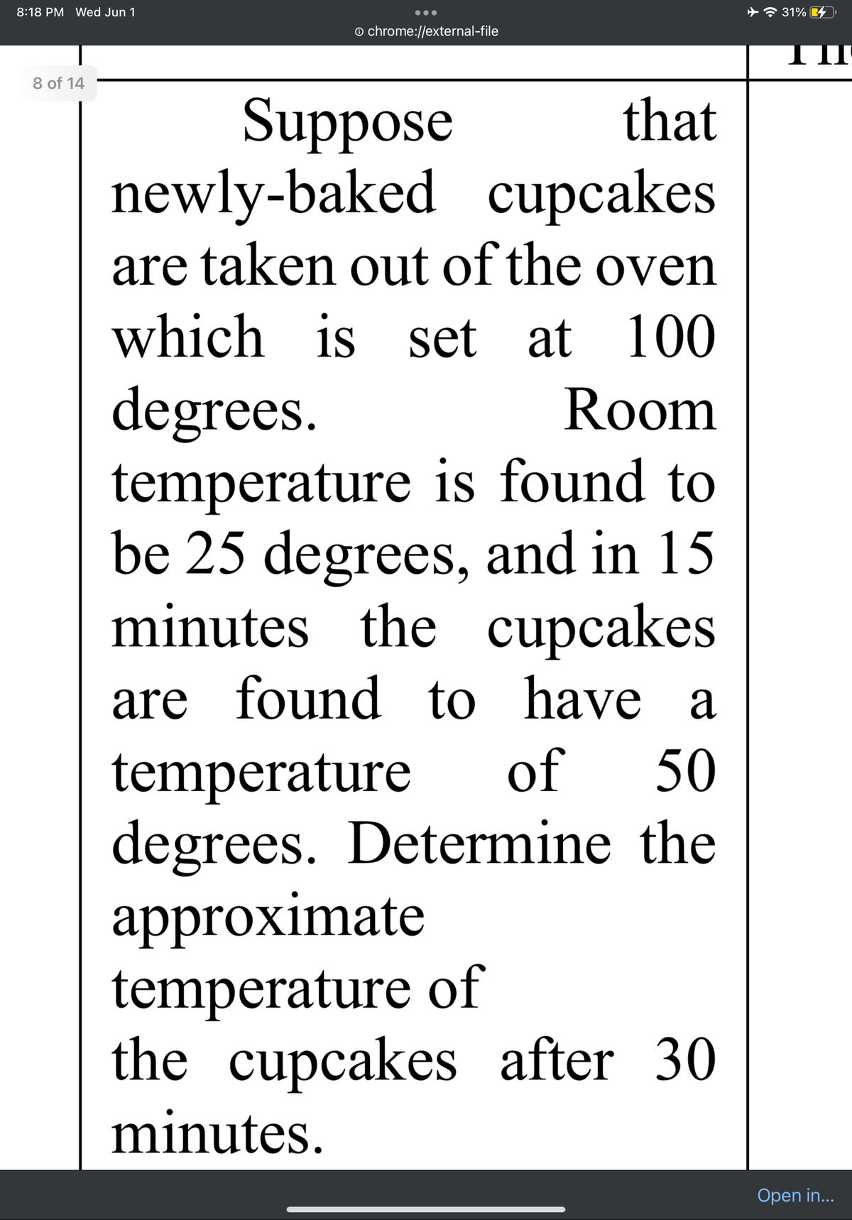 8:18 PM Wed Jun 1
8 of 14
Ⓒ chrome://external-file
Suppose
that
newly-baked cupcakes
are taken out of the oven
which is set at 100
degrees.
Room
temperature is found to
be 25 degrees, and in 15
minutes the cupcakes
are found to have a
of 50
temperature
degrees. Determine the
approximate
temperature of
the cupcakes after 30
minutes.
31%
Open in...