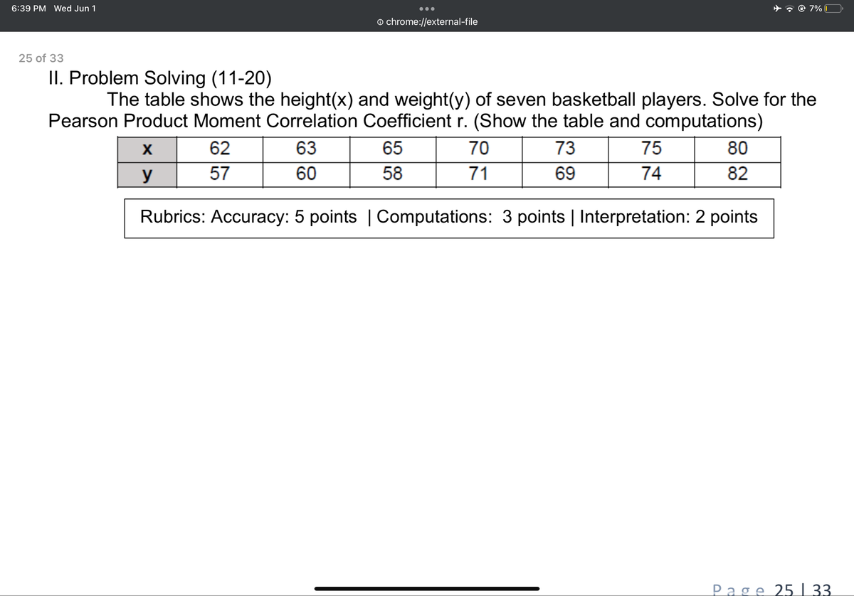 7% 1
chrome://external-file
II. Problem Solving (11-20)
The table shows the height(x) and weight(y) of seven basketball players. Solve for the
Pearson Product Moment Correlation Coefficient r. (Show the table and computations)
X
62
63
65
70
73
75
80
57
60
58
71
y
69
74
82
Rubrics: Accuracy: 5 points | Computations: 3 points | Interpretation: 2 points
6:39 PM Wed Jun 1
25 of 33
Page 25 | 33