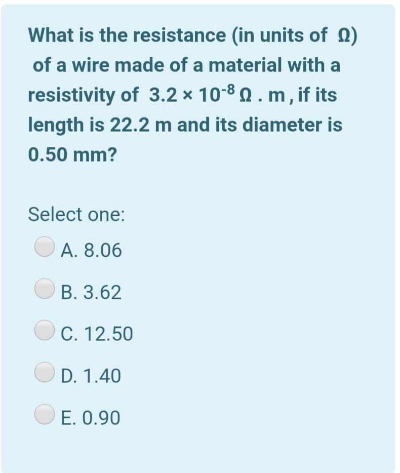 What is the resistance (in units of Q)
of a wire made of a material with a
resistivity of 3.2 × 10-8 Q . m , if its
length is 22.2 m and its diameter is
0.50 mm?
Select one:
A. 8.06
B. 3.62
C. 12.50
D. 1.40
E. 0.90
