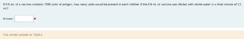 If 0.9 ml of a vaccine contains 1595 units of antigen, how many units wouid be present in each militer f the 0.9 ml. of vaccine was diluted with sterile water to a final volume of 1.2
mL?
Answer
The correct answer is: 1329.2
