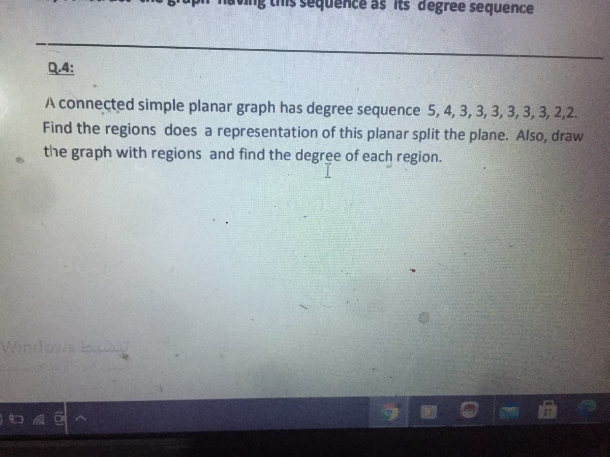 sequence as Its degree sequence
Q.4:
A connected simple planar graph has degree sequence 5, 4, 3, 3, 3, 3, 3, 3, 2,2.
Find the regions does a representation of this planar split the plane. Also, draw
the graph with regions and find the degree of each region.
