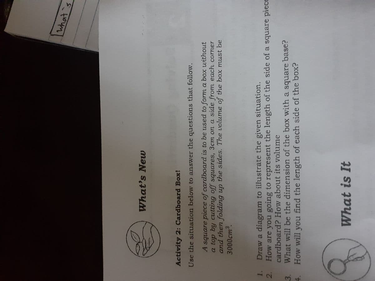 what 's
What's Neuw
Activity 2: Cardboard Box!
Use the situation below to answer the questions that follow.
A square piece of cardboard is to be used to form a box without
a top by cutting off squares, 3cm on a side from each comer
and then folding up the sides. The volume of the box must be
3000cm3.
1.
Draw a diagram to illustrate the given situation.
How are you going to represent the length of the side of a square piece
2.
cardboard? How about its volume
What will be the dimension of the box with a square base?
How will you find the length of each side of the box?
3.
4.
What is It
