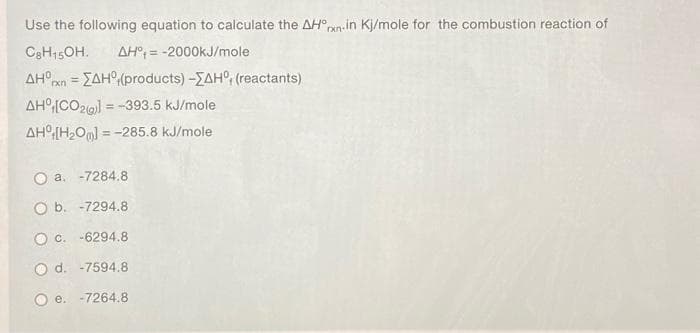 Use the following equation to calculate the AH°pxn:in Kj/mole for the combustion reaction of
C3H15OH.
AH° = -2000KJ/mole
%3D
AH°xn = ZAH(products) -ZAH°, (reactants)
!!
AH°[CO2() = -393.5 kJ/mole
%3D
AH°[H2Oml = -285.8 kJ/mole
%3D
O a. -7284.8
O b. -7294.8
O c. -6294.8
O d. -7594.8
e. -7264.8
