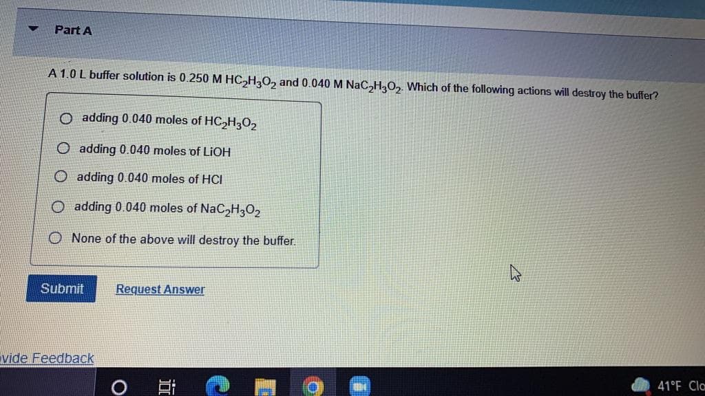 Part A
A 1.0 L buffer solution is 0.250 M HC,H,O, and 0.040 M NaC,H3O,. Which of the following actions will destroy the buffer?
O adding 0.040 moles of HC,H;O2
O adding 0.040 moles of LIOH
adding 0.040 moles of HCI
O adding 0.040 moles of NaC H3O2
None of the above will destroy the buffer.
Submit
Request Answer
vide Feedback
41°F Cla
