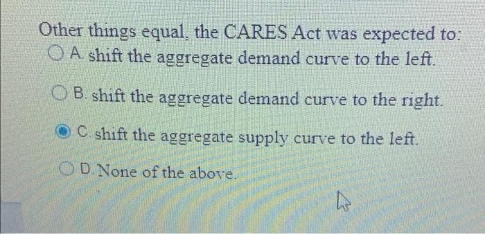 Other things equal, the CARES Act was expected to:
O A shift the aggregate demand curve to the left.
O B. shift the aggregate demand curve to the right.
OC. shift the aggregate supply curve to the left.
ODNone of the above.
