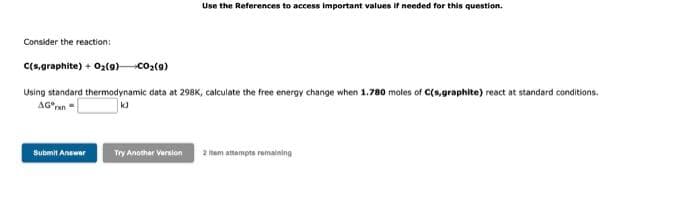 Use the References to access important values if needed for this question.
Consider the reaction:
C(s,graphite) + 0z(o)co2(9)
Using standard thermodynamic data at 298K, calculate the free energy change when 1.780 moles of C(s,graphite) react at standard conditions.
AG°ran=
Submit Answer
Try Anothar Version
2 tam attempts remaining
