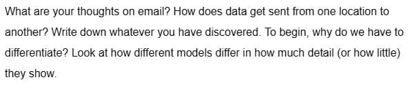 What are your thoughts on email? How does data get sent from one location to
another? Write down whatever you have discovered. To begin, why do we have to
differentiate? Look at how different models differ in how much detail (or how little)
they show.