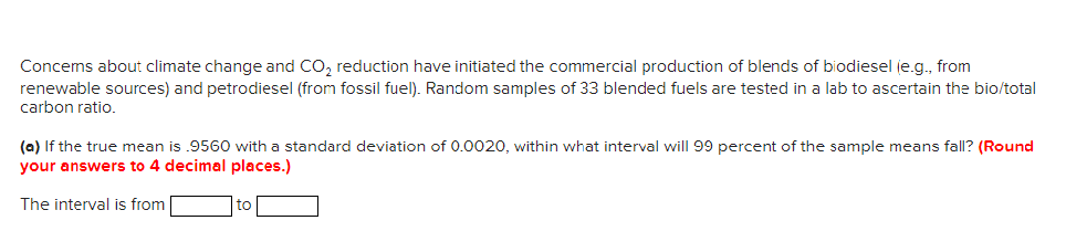 Concems about climate change and CO, reduction have initiated the commercial production of blends of biodiesel je.g., from
renewable sources) and petrodiesel (from fossil fuel). Random samples of 33 blended fuels are tested in a lab to ascertain the bio/total
carbon ratio.
(a) If the true mean is .9560 with a standard deviation of 0.0020, within what interval will 99 percent of the sample means fall? (Round
your answers to 4 decimal places.)
The interval is from
to
