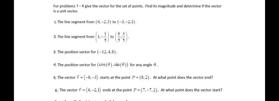 For problems 1 - 4 give the vector for the set of points. Find its magnitude and determine if the vector
is a unit vector.
1. The line segment from (6.-2.3) to (-3.-2.1).
2 The line segment from 1.-
to
5,
3. The position vector for (-12,4,8).
4. The position vector for (cos(e).sin (e)) for any angle 0.
5. The vector i= (-8,-3) starts at the point P = (8. 2). At what point does the vector end?
6. The vector i = (4,-2,1) ends at the point P (7,-7,2). At what point does the vector start?
