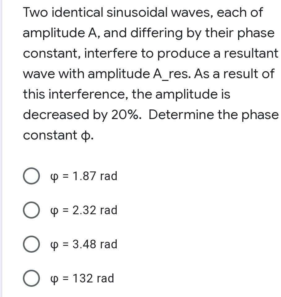 Two identical sinusoidal waves, each of
amplitude A, and differing by their phase
constant, interfere to produce a resultant
wave with amplitude A_res. As a result of
this interference, the amplitude is
decreased by 20%. Determine the phase
constant o.
O p = 1.87 rad
O p = 2.32 rad
%3D
O p = 3.48 rad
%3D
O p = 132 rad
