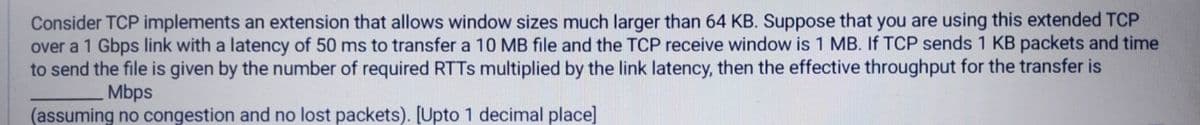 Consider TCP implements an extension that allows window sizes much larger than 64 KB. Suppose that you are using this extended TCP
over a 1 Gbps link with a latency of 50 ms to transfer a 10 MB file and the TCP receive window is 1 MB. If TCP sends 1 KB packets and time
to send the file is given by the number of required RTTS multiplied by the link latency, then the effective throughput for the transfer is
Mbps
(assuming no congestion and no lost packets). [Upto 1 decimal place]
