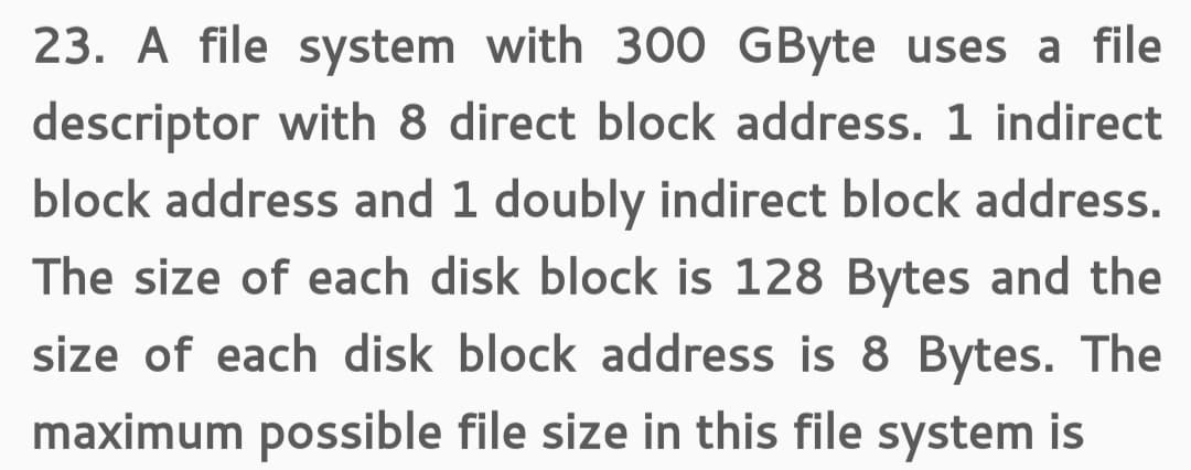 23. A file system with 300 GByte uses a file
descriptor with 8 direct block address. 1 indirect
block address and 1 doubly indirect block address.
The size of each disk block is 128 Bytes and the
size of each disk block address is 8 Bytes. The
maximum possible file size in this file system is
