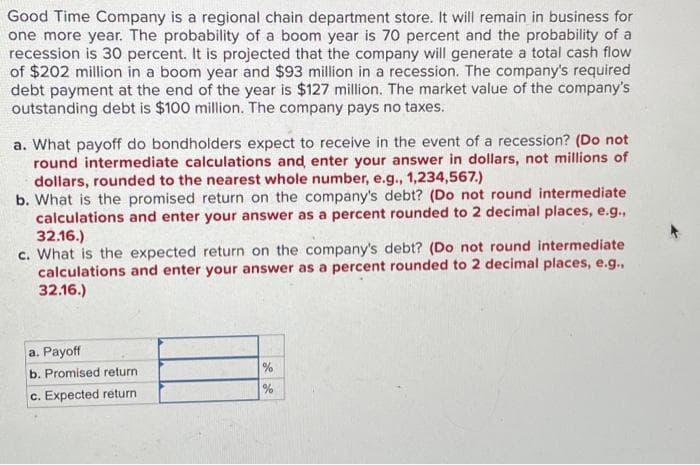 Good Time Company is a regional chain department store. It will remain in business for
one more year. The probability of a boom year is 70 percent and the probability of a
recession is 30 percent. It is projected that the company will generate a total cash flow
of $202 million in a boom year and $93 million in a recession. The company's required
debt payment at the end of the year is $127 million. The market value of the company's
outstanding debt is $100 million. The company pays no taxes.
a. What payoff do bondholders expect to receive in the event of a recession? (Do not
round intermediate calculations and enter your answer in dollars, not millions of
dollars, rounded to the nearest whole number, e.g., 1,234,567.)
b. What is the promised return on the company's debt? (Do not round intermediate
calculations and enter your answer as a percent rounded to 2 decimal places, e.g.,
32.16.)
c. What is the expected return on the company's debt? (Do not round intermediate
calculations and enter your answer as a percent rounded to 2 decimal places, e.g.,
32.16.)
a. Payoff
b. Promised return.
c. Expected return
%
%