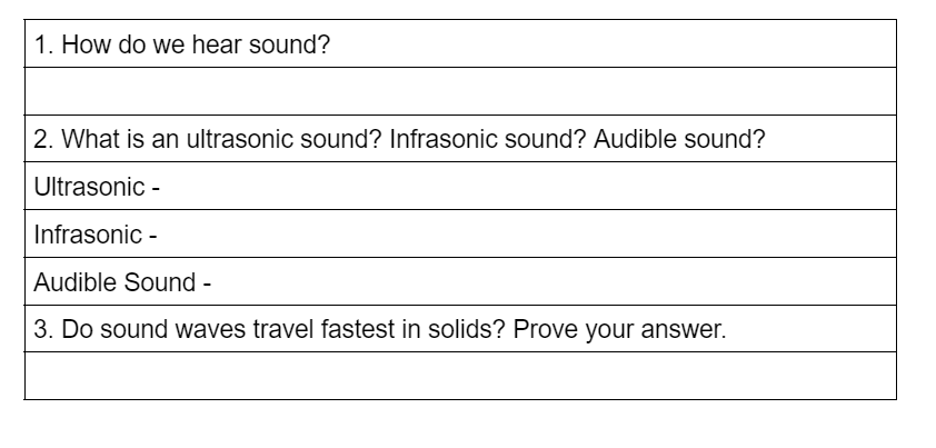 1. How do we hear sound?
2. What is an ultrasonic sound? Infrasonic sound? Audible sound?
Ultrasonic -
Infrasonic -
Audible Sound -
3. Do sound waves travel fastest in solids? Prove your answer.
