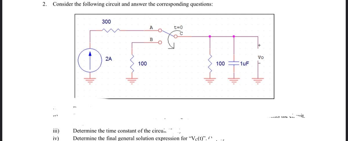 2.
Consider the following circuit and answer the corresponding questions:
300
A
t=0
B
2A
Vo
100
100
1uF
vi *it.
iii)
Determine the time constant of the circui.
iv)
Determine the final general solution expression for "Vc(t)". n
