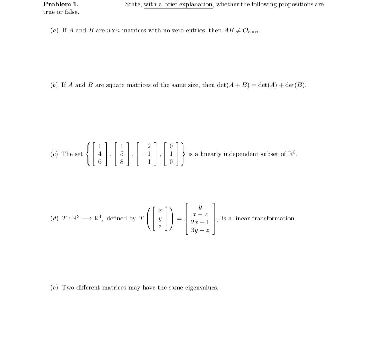 State, with a brief explanation, whether the following propositions are
Problem 1.
true or false.
(a) If A and B are nxn matrices with no zero entries, then AB # Onxn.
(b) If A and B are square matrices of the same size, then det(A + B) = det (A)+det(B).
(c) The set
{][+][]}
4
5
is a linearly independent subset of R³.
6
8
0
x 2
(d) T: R³ R4, defined by T
([:])
is a linear transformation.
2
2x + 1
3y - 2
(e) Two different matrices may have the same eigenvalues.