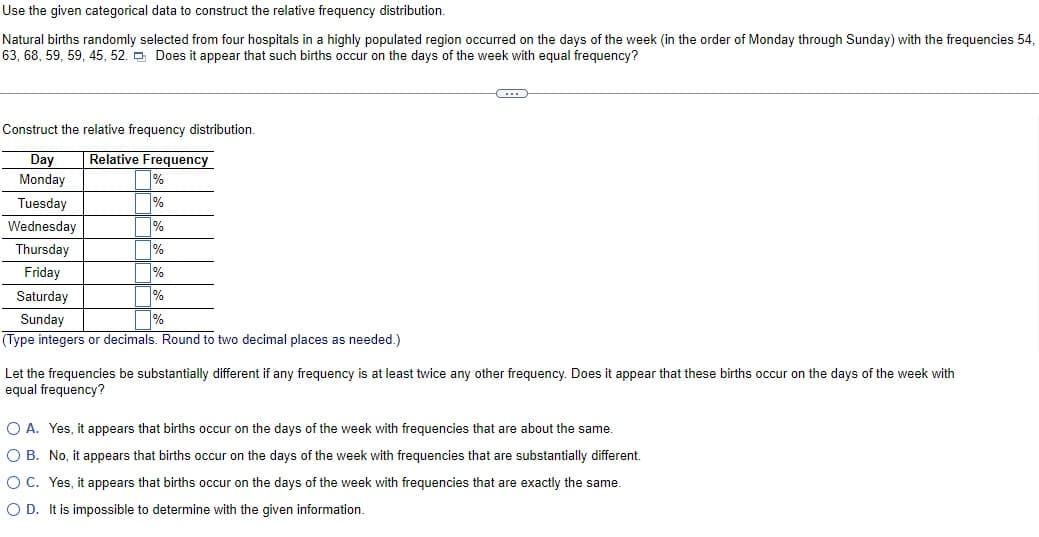 Use the given categorical data to construct the relative frequency distribution.
Natural births randomly selected from four hospitals in a highly populated region occurred on the days of the week (in the order of Monday through Sunday) with the frequencies 54,
63, 68, 59, 59, 45, 52. Does it appear that such births occur on the days of the week with equal frequency?
Construct the relative frequency distribution.
Day Relative Frequency
Monday
Tuesday
Wednesday
%
%
%
%
%
%
%
Thursday
Friday
Saturday
Sunday
(Type integers or decimals. Round to two decimal places as needed.)
Let the frequencies be substantially different if any frequency is at least twice any other frequency. Does it appear that these births occur on the days of the week with
equal frequency?
O A. Yes, it appears that births occur on the days of the week with frequencies that are about the same.
O B. No, it appears that births occur on the days of the week with frequencies that are substantially different.
O C. Yes, it appears that births occur on the days of the week with frequencies that are exactly the same.
O D. It is impossible to determine with the given information.