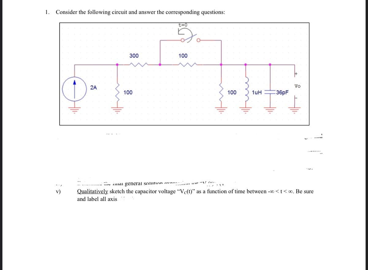 1. Consider the following circuit and answer the corresponding questions:
t=0
300
100
2A
Vo
100
100
1uH
:36pF
1lai general solifion ev ... or **V 74 .
Qualitatively sketch the capacitor voltage "Vc(t)" as a function of time between -0 <t<o. Be sure
and label all axis.
v)
