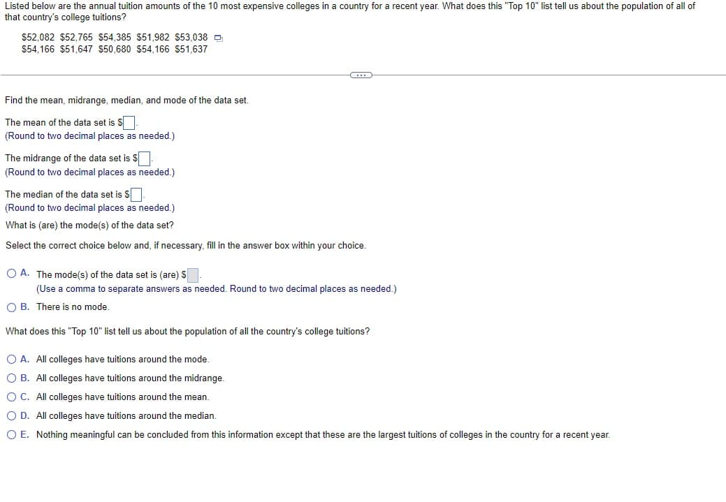 Listed below are the annual tuition amounts of the 10 most expensive colleges in a country for a recent year. What does this "Top 10" list tell us about the population of all of
that country's college tuitions?
$52,082 $52,765 $54,385 $51,982 $53,038
$54,166 $51,647 $50,680 $54,166 $51,637
Find the mean, midrange, median, and mode of the data set.
The mean of the data set is $.
(Round to two decimal places as needed.)
The midrange of the data set is $
(Round to two decimal places as needed.)
The median of the data set is $.
(Round to two decimal places as needed.)
What is (are) the mode(s) of the data set?
Select the correct choice below and, if necessary, fill in the answer box within your choice.
O A. The mode(s) of the data set is (are) $
(Use a comma to separate answers as needed. Round to two decimal places as needed.)
O B. There is no mode.
What does this "Top 10" list tell us about the population of all the country's college tuitions?
O A. All colleges have tuitions around the mode.
O B. All colleges have tuitions around the midrange.
OC. All colleges have tuitions around the mean.
O D. All colleges have tuitions around the median.
O E. Nothing meaningful can be concluded from this information except that these are the largest tuitions of colleges in the country for a recent year.