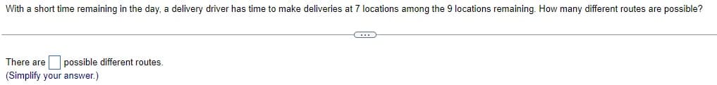 With a short time remaining in the day, a delivery driver has time to make deliveries at 7 locations among the 9 locations remaining. How many different routes are possible?
There are possible different routes.
(Simplify your answer.)
C