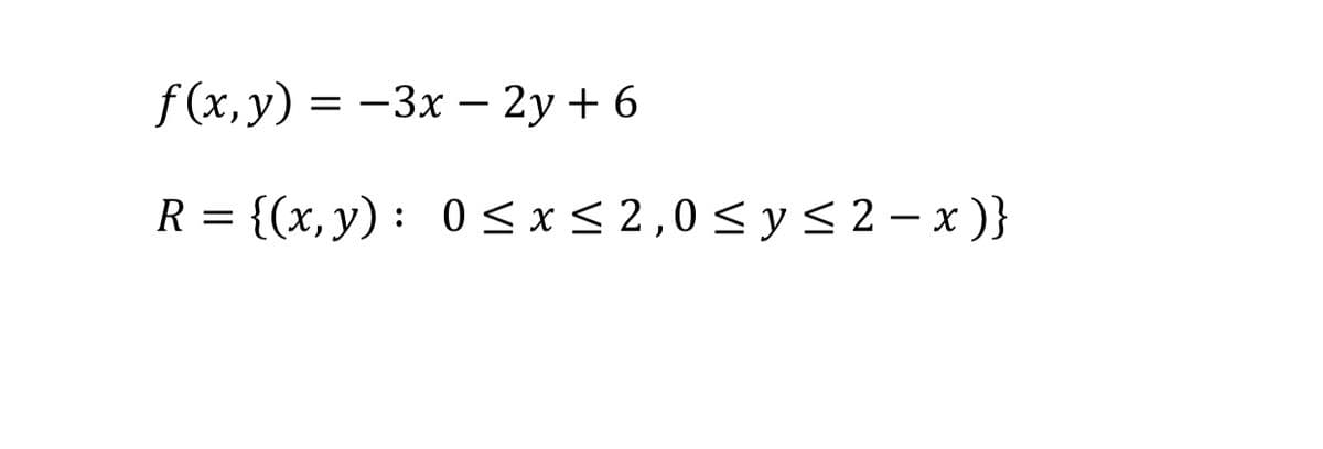 The given text describes a function and a region of interest in the Cartesian plane.

**Function:**
\[ f(x, y) = -3x - 2y + 6 \]

This is a linear function of two variables, \(x\) and \(y\).

**Region:**
\[ R = \{(x, y) : 0 \leq x \leq 2, 0 \leq y \leq 2 - x \} \]

This region \(R\) is defined by the constraints:
- \(x\) is between 0 and 2, inclusive.
- \(y\) is between 0 and \(2 - x\), which forms a line with a negative slope.

The set \(R\) describes a triangular region in the first quadrant of the coordinate plane, bounded by the line \(y = 2-x\), the \(x\)-axis, and the vertical line \(x = 2\).