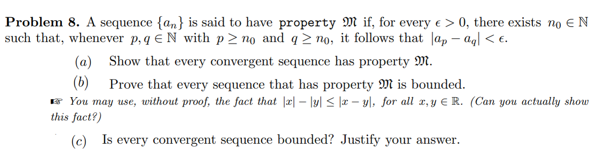 Problem 8. A sequence {an} is said to have property M if, for every e > 0, there exists no EN
such that, whenever p, q E N with p > no and q > no, it follows that Jap – ag| < e.
(a)
Show that every convergent sequence has property M.
(6)
Prove that every sequence that has property M is bounded.
F You may use, without proof, the fact that |x| – |y| < |x – y\, for all x, y E R. (Can you actually show
this fact?)
(c) Is every convergent sequence bounded? Justify your answer.
