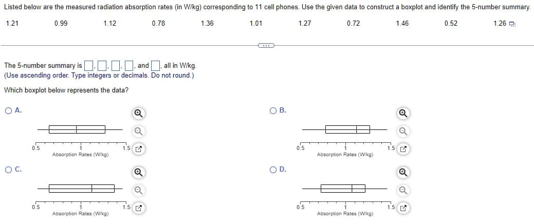 Listed below are the measured radiation absorption rates (in W/kg) corresponding to 11 cell phones. Use the given data to construct a boxplot and identify the 5-number summary.
1.21
0.99
1.12
1.01
1.27
0.72
1.46
0.52
The 5-number summary is..., and
and all in W/kg.
(Use ascending order. Type integers or decimals. Do not round.)
Which boxplot below represents the data?
O A.
O C.
0.5
0.5
Absorption Rates (W/kg)
Absorption Rates (W/kg)
1.5
1.5
Q
Q
0.78
Q
1.36
C
O B.
O D.
0.5
0.5
Absorption Rates (W/kg)
Absorption Rates (W/kg)
1.5
1.5
Q
Q
Q
1.26