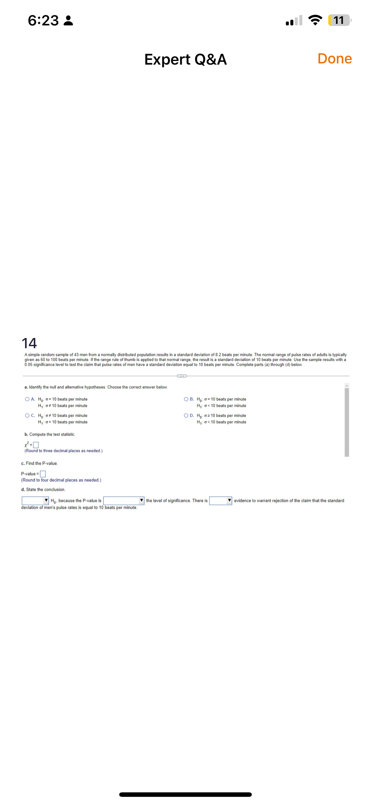 6:23:
a. Identify the null and alternative hypotheses. Choose the correct answer below.
O A. Ho: o=10 beats per minute
H₁: G# 10 beats per minute
O C. Ho: #10 beats per minute
H₁: a = 10 beats per minute
14
A simple random sample of 43 men from a normally distributed population results in a standard deviation of 8.2 beats per minute. The normal range of pulse rates of adults is typically
given as 60 to 100 beats per minute. If the range rule of thumb is applied to that normal range, the result is a standard deviation of 10 beats per minute. Use the sample results with a
0.05 significance level to test the claim that pulse rates of men have a standard deviation equal to 10 beats per minute. Complete parts (a) through (d) below.
b. Compute the test statistic.
x²=0
(Round to three decimal places as needed.)
c. Find the P-value.
P-value=
(Round to four decimal places as needed.)
d. State the conclusion.
Expert Q&A
Ho. because the P-value is
deviation of men's pulse rates is equal to 10 beats
minute.
O B. Ho: o=10 beats per minute
H₁: <10 beats per minute
O D. Ho: oz 10 beats per minute
H₁: <10 beats per minute
11
the level of significance. There is
Done
evidence to warrant rejection of the claim that the standard