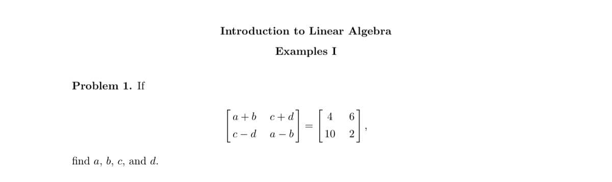 Introduction to Linear Algebra
Examples I
Problem 1. If
a +b
c + d
4
6
с — d
a - b
10
2.
find a, b, c, and d.
