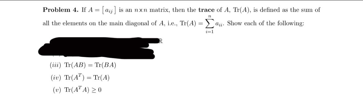 Problem 4. If A =
[aij] is an nxn matrix, then the trace of A, Tr(A), is defined as the sum of
all the elements on the main diagonal of A, i.e., Tr(A) = > a;;. Show each of the following:
aji.
i=1
(iii) Tr(AB) = Tr(BA)
(iv) Tr(A") = Tr(A)
(υ) Tr(ATA) >0
