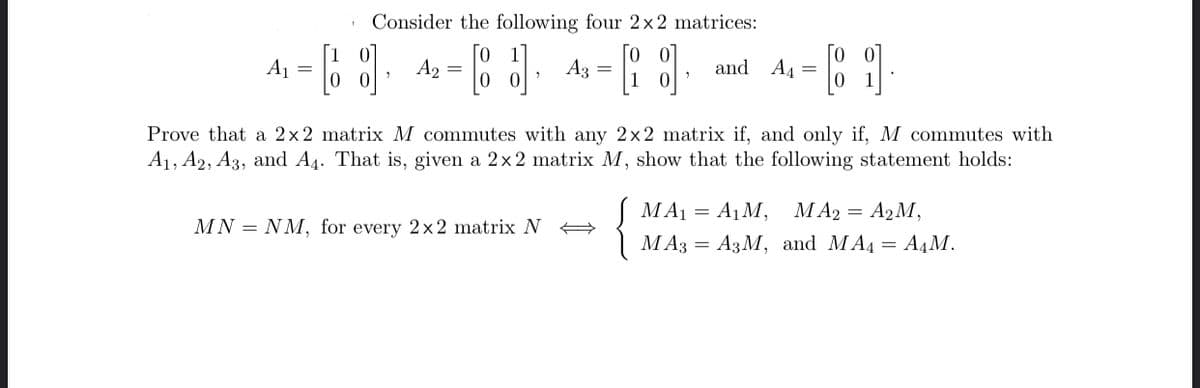 Consider the following four 2×2 matrices:
A1
Го
A2 =
A3
and A4
=
Prove that a 2x2 matrix M commutes with any 2×2 matrix if, and only if, M commutes with
A1, A2, A3, and A4. That is, given a 2x 2 matrix M, show that the following statement holds:
MA1 = A1M, MA2 = A2M,
MN = NM, for every 2x2 matrix N A
МА3 — АзМ, and MA, — A,М.
