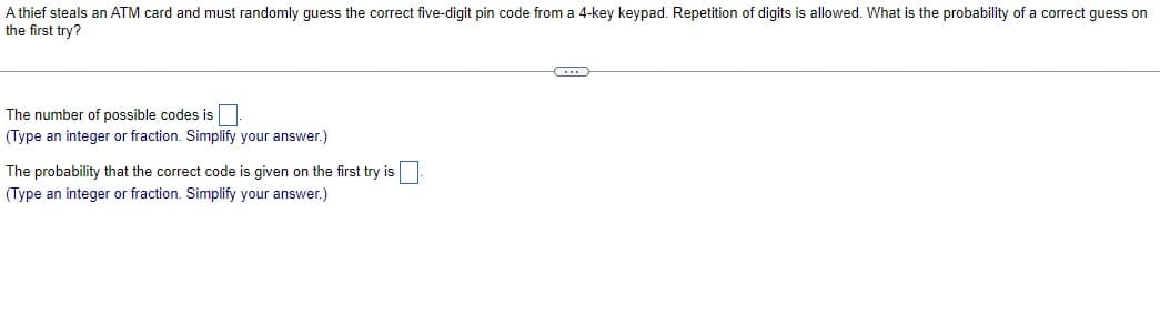 A thief steals an ATM card and must randomly guess the correct five-digit pin code from a 4-key keypad. Repetition of digits is allowed. What is the probability of a correct guess on
the first try?
The number of possible codes is
(Type an integer or fraction. Simplify your answer.)
The probability that the correct code is given on the first try is
(Type an integer or fraction. Simplify your answer.)
C