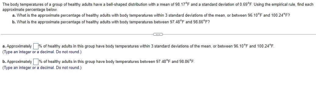 The body temperatures of a group of healthy adults have a bell-shaped distribution with mean of 98.17°F and a standard deviation of 0.69°F. Using the empirical rule, find each
approximate percentage below.
a. What is the approximate percentage of healthy adults with body temperatures within 3 standard deviations of the mean, or between 96.10°F and 100.24°F?
b. What is the approximate percentage of healthy adults with body temperatures between 97.48°F and 98.86°F?
a. Approximately % of healthy adults in this group have body temperatures within 3 standard deviations of the mean, or between 96.10°F and 100.24°F.
(Type an integer or a decimal. Do not round.)
b. Approximately % of healthy adults in this group have body temperatures between 97.48°F and 98.86°F.
(Type an integer or a decimal. Do not round.)