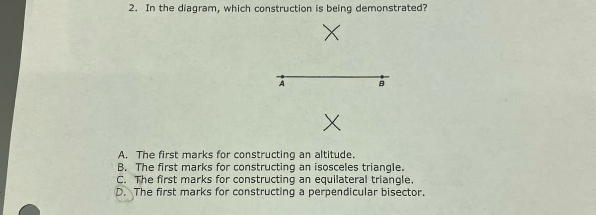 2. In the diagram, which construction is being demonstrated?
A. The first marks for constructing an altitude.
B. The first marks for constructing an isosceles triangle.
C. The first marks for constructing an equilateral triangle.
D. The first marks for constructing a perpendicular bisector.
