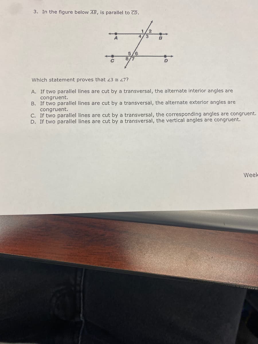 3. In the figure below AB, is parallel to CD.
4.
3
A
B
5/6
8/7
Which statement proves that 23 27?
A. If two parallel lines are cut by a transversal, the alternate interior angles are
congruent.
B. If two parallel lines are cut by a transversal, the alternate exterior angles are
congruent.
C. If two parallel lines are cut by a transversal, the corresponding angles are congruent.
D. If two parallel lines are cut by a transversal, the vertical angles are congruent.
Week
