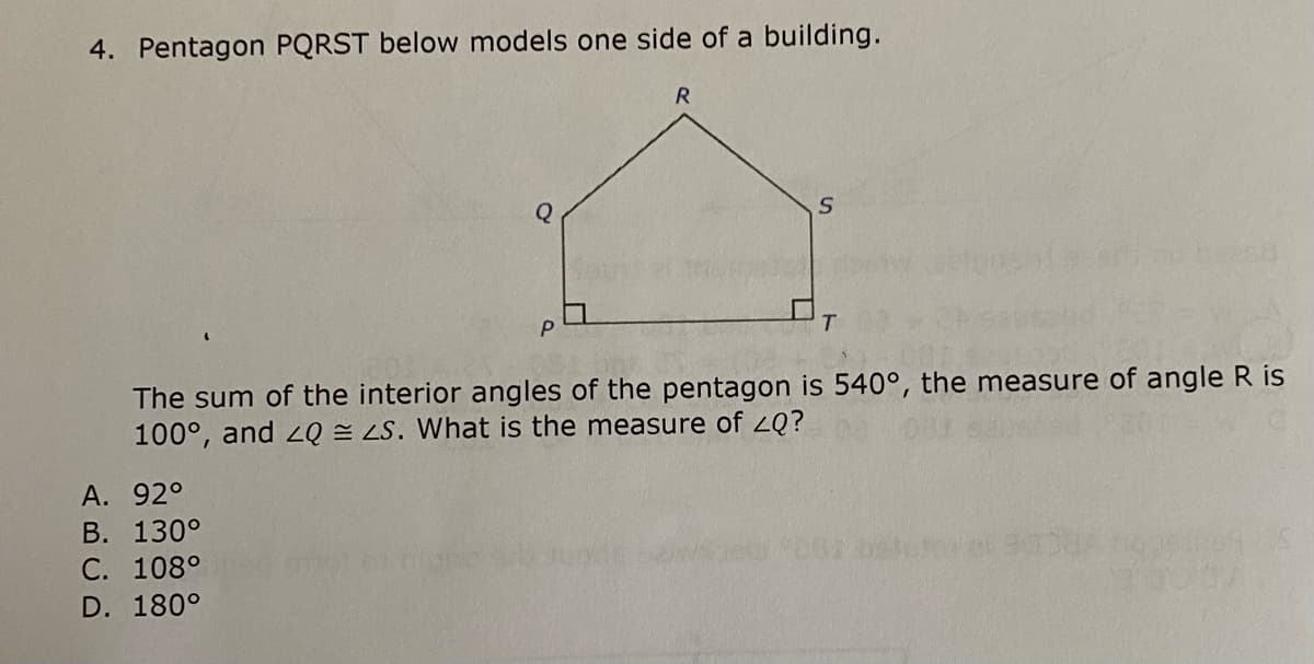 4. Pentagon PQRST below models one side of a building.
The sum of the interior angles of the pentagon is 540°, the measure of angle R is
100°, and 2Q = LS. What is the measure of 2Q?
А. 92°
В. 130°
С. 108°
D. 180°
