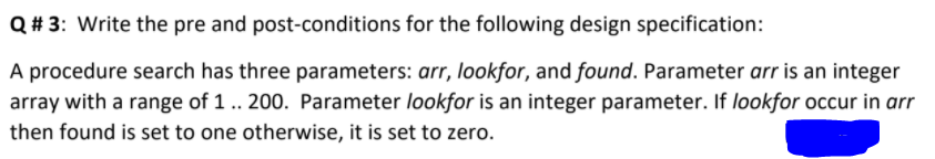 Q# 3: Write the pre and post-conditions for the following design specification:
A procedure search has three parameters: arr, lookfor, and found. Parameter arr is an integer
array with a range of 1 .. 200. Parameter lookfor is an integer parameter. If lookfor occur in arr
then found is set to one otherwise, it is set to zero.
