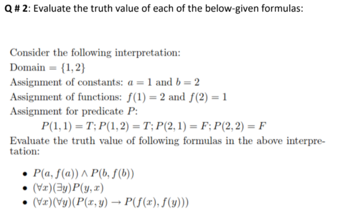 Q# 2: Evaluate the truth value of each of the below-given formulas:
Consider the following interpretation:
Domain = {1, 2}
Assignment of constants: a = 1 and b = 2
Assignment of functions: f(1) = 2 and f(2) = 1
Assignment for predicate P:
P(1, 1) = T; P(1, 2) = T; P(2,1) = F;P(2,2) = F
%3D
Evaluate the truth value of following formulas in the above interpre-
tation:
• P(a, f(a)) ^ P(b, f(b))
(Væ)(3y)P(y, x)
(Væ)(Vy)(P(x, y) → P(f(x), f(y)))
