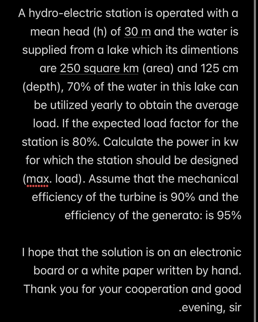 A hydro-electric station is operated with a
mean head (h) of 30 m and the water is
supplied from a lake which its dimentions
are 250 square km (area) and 125 cm
(depth), 70% of the water in this lake can
be utilized yearly to obtain the average
load. If the expected load factor for the
station is 80%. Calculate the power in kw
for which the station should be designed
(max. load). Assume that the mechanical
efficiency of the turbine is 90% and the
efficiency of the generato: is 95%
I hope that the solution is on an electronic
board or a white paper written by hand.
Thank you for your cooperation and good
.evening, sir