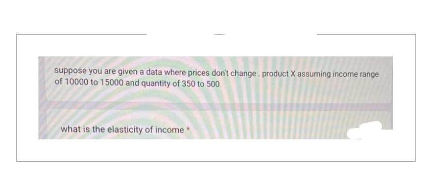 suppose you are given a data where prices don't change. product X assuming income range
of 10000 to 15000 and quantity of 350 to 500
what is the elasticity of income*