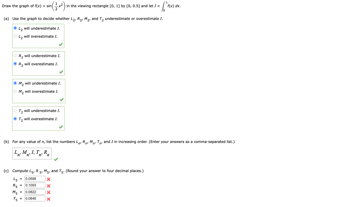 Draw the graph of f(x) = sin
O R₂ will underestimate I.
O R₂ will overestimate I.
(a) Use the graph to decide whether L2, R₂, M₂, and T₂ underestimate or overestimate I.
42 will underestimate I.
L2 will overestimate I.
ⒸM₂ will underestimate I.
OM₂ will overestimate I.
T2 will underestimate I.
ⒸT₂ will overestimate I.
LMI, T, R
'n'
'n'
n
¹ ( 1²2 x ²)
45
R5
(b) For any value of n, list the numbers L, R M T, and I in increasing order. (Enter your answers as a comma-separated list.)
n'
n'
(c) Compute L5, R 5, M5, and T5. (Round your answer to four decimal places.)
0.0598
M5
T5
=
= 0.1093
=
=
in the viewing rectangle [0, 1] by [0, 0.5] and let I =
0.0822
0.0846
1
(r^²F(x)
X
f(x) dx.