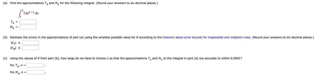 (a) Find the approximations T₁ and M₁ for the following integral. (Round your answers to six decimal places.)
2
[²3 33e¹/x dx
MA
=
=
(b) Estimate the errors in the approximations of part (a) using the smallest possible value for K according to the theorem about error bounds for trapezoidal and midpoint rules. (Round your answers to six decimal places.)
|E7| ≤
EMI ≤
(c) Using the values of K from part (b), how large do we have to choose n so that the approximations and M to the integral in part (a) are accurate to within 0.0001?
n
For T
n'
n =
For M n =
'n'