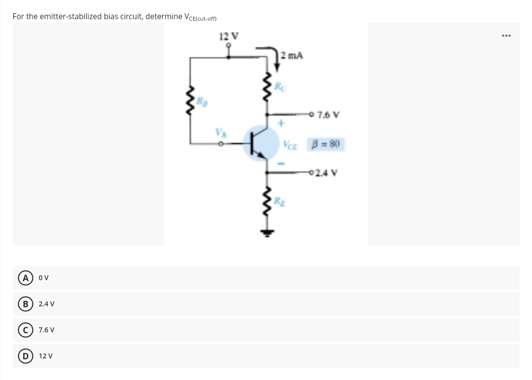 For the emitter-stabilized bias circuit, determine VCE(cut-off)
A
B
OV
D
2.4 V
C) 7.6 V
12 V
Ro
12 V
2 mA
Re
VCE
RE
07.6 V
0-80
-024 V